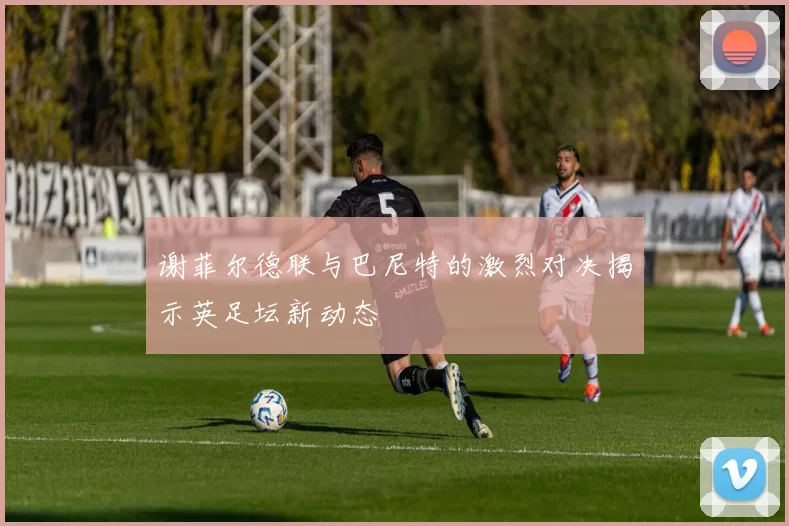 谢菲尔德联与巴尼特的激烈对决揭示英足坛新动态
