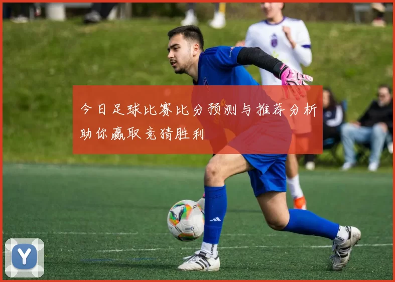 今日足球比赛比分预测与推荐分析助你赢取竞猜胜利