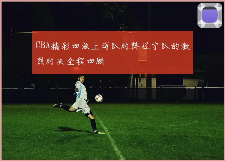 CBA精彩回放上海队对阵辽宁队的激烈对决全程回顾