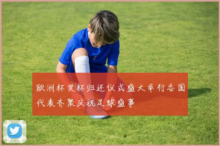 欧洲杯奖杯归还仪式盛大举行各国代表齐聚庆祝足球盛事
