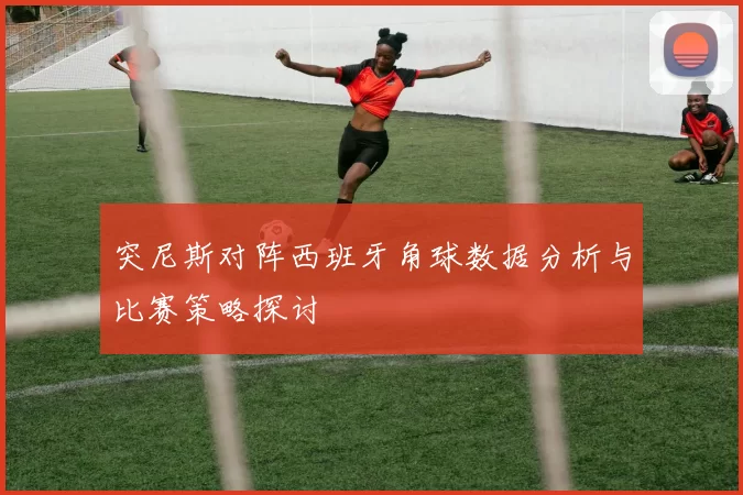 突尼斯对阵西班牙角球数据分析与比赛策略探讨