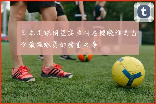 日本足球明星实力排名揭晓谁是当今最强球员的榜首之争