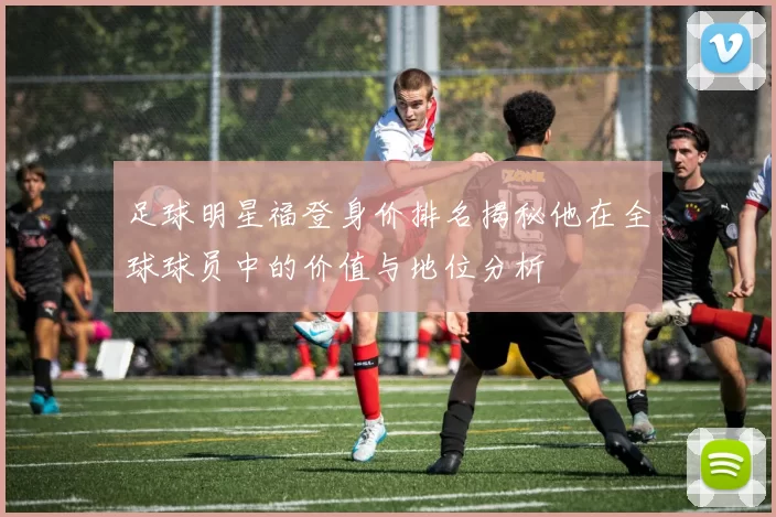 足球明星福登身价排名揭秘他在全球球员中的价值与地位分析