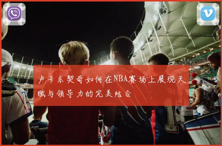 卢卡东契奇如何在NBA赛场上展现天赋与领导力的完美结合